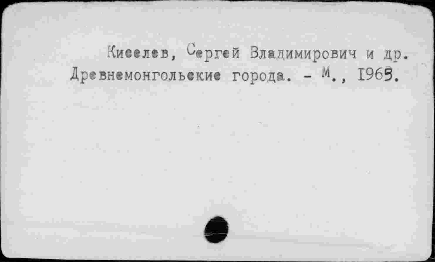 ﻿Киселбв, Сергей Владимирович и др. Древнемонгольекие города. - м., 1965.